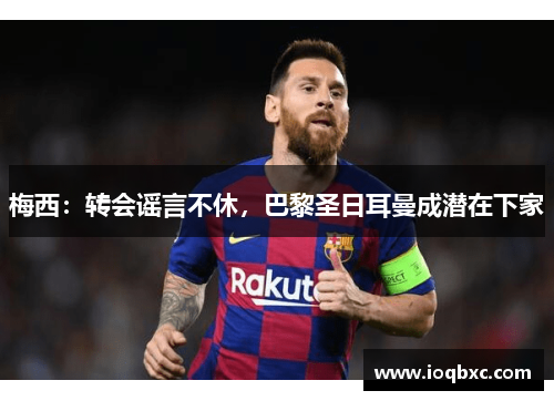 梅西：转会谣言不休，巴黎圣日耳曼成潜在下家